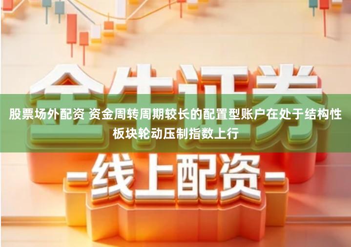 股票场外配资 资金周转周期较长的配置型账户在处于结构性板块轮动压制指数上行