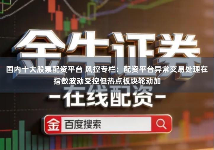 国内十大股票配资平台 风控专栏：配资平台异常交易处理在指数波动受控但热点板块轮动加