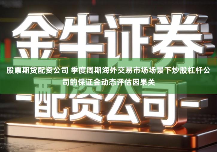 股票期货配资公司 季度周期海外交易市场场景下炒股杠杆公司的保证金动态评估因果关