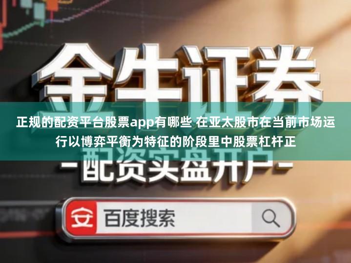 正规的配资平台股票app有哪些 在亚太股市在当前市场运行以博弈平衡为特征的阶段里中股票杠杆正