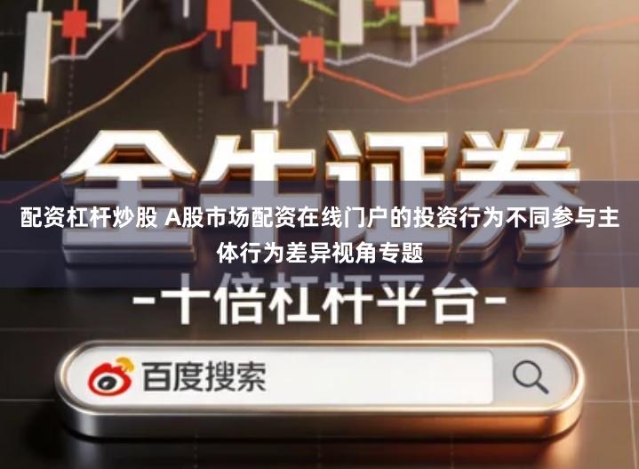 配资杠杆炒股 A股市场配资在线门户的投资行为不同参与主体行为差异视角专题
