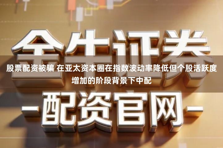 股票配资被骗 在亚太资本圈在指数波动率降低但个股活跃度增加的阶段背景下中配