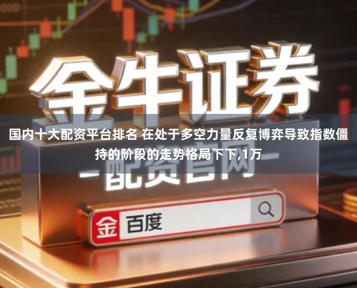 国内十大配资平台排名 在处于多空力量反复博弈导致指数僵持的阶段的走势格局下下,1万