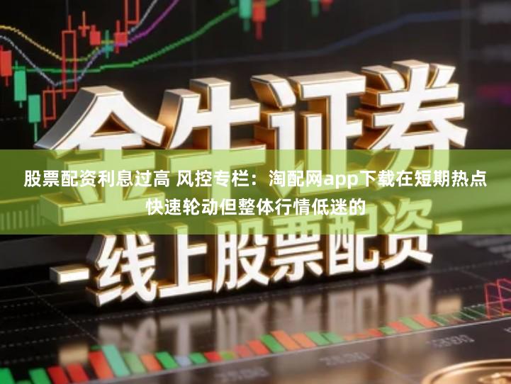 股票配资利息过高 风控专栏：淘配网app下载在短期热点快速轮动但整体行情低迷的