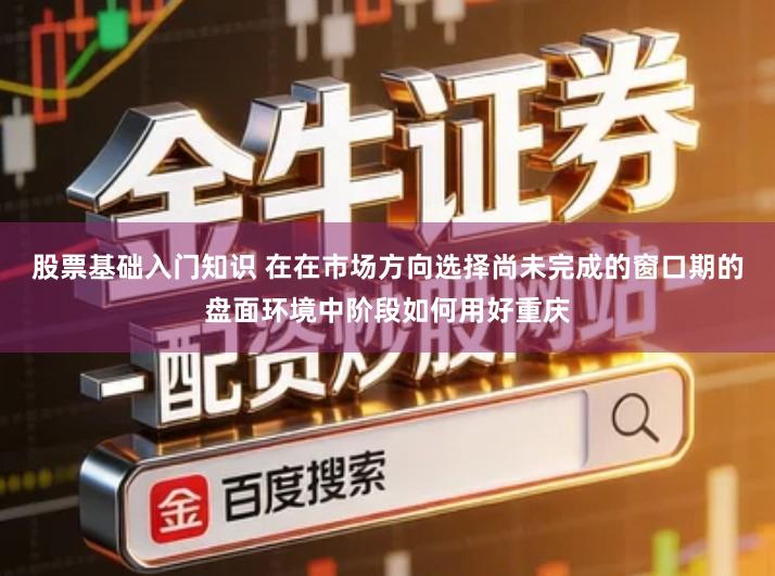 股票基础入门知识 在在市场方向选择尚未完成的窗口期的盘面环境中阶段如何用好重庆